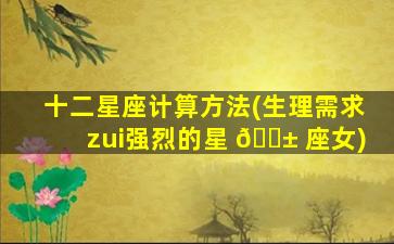 十二星座计算方法(生理需求zui
强烈的星 🐱 座女)